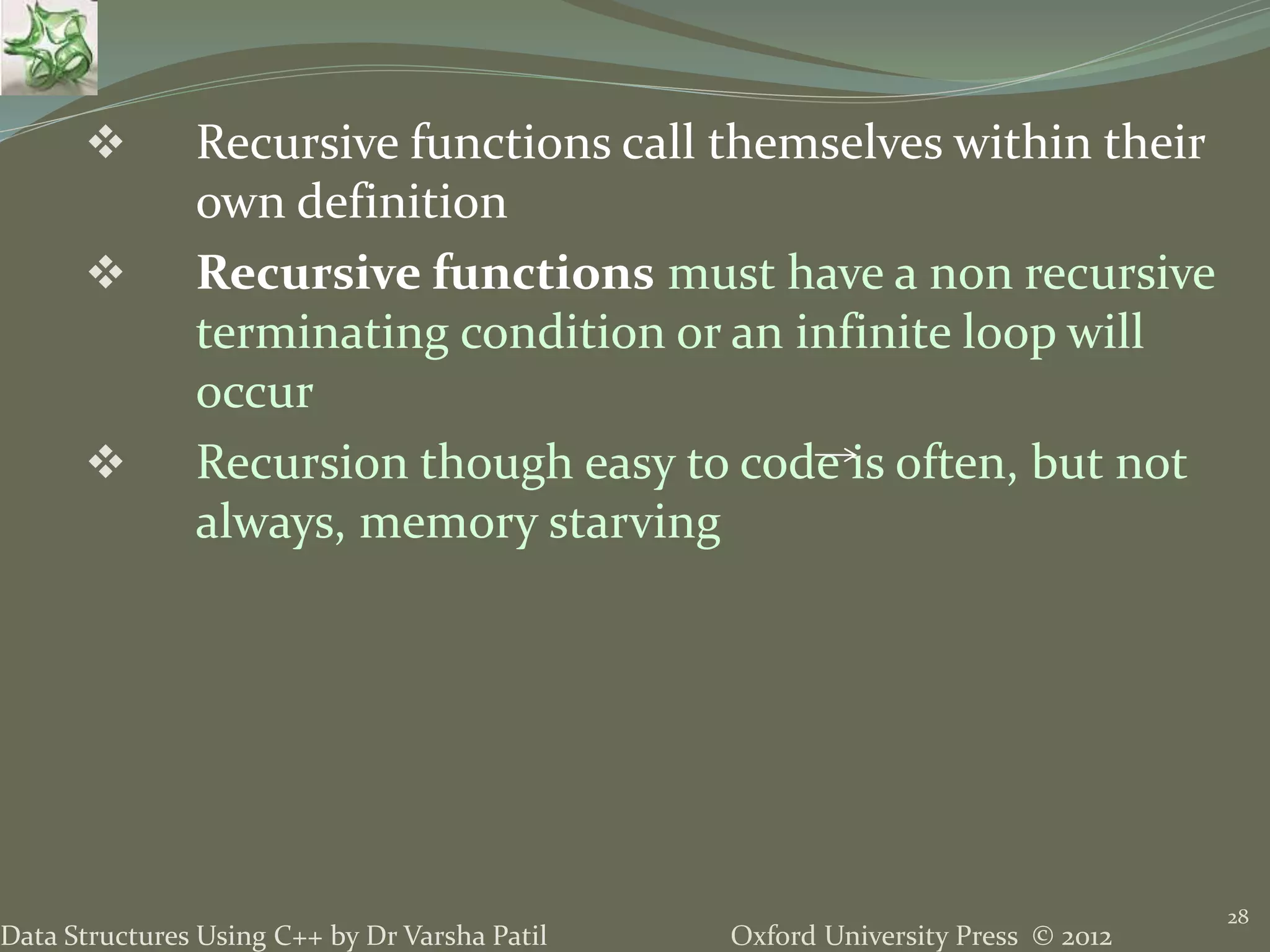 Oxford University Press © 2012Data Structures Using C++ by Dr Varsha Patil 28  Recursive functions call themselves within their own definition  Recursive functions must have a non recursive terminating condition or an infinite loop will occur  Recursion though easy to code is often, but not always, memory starving 