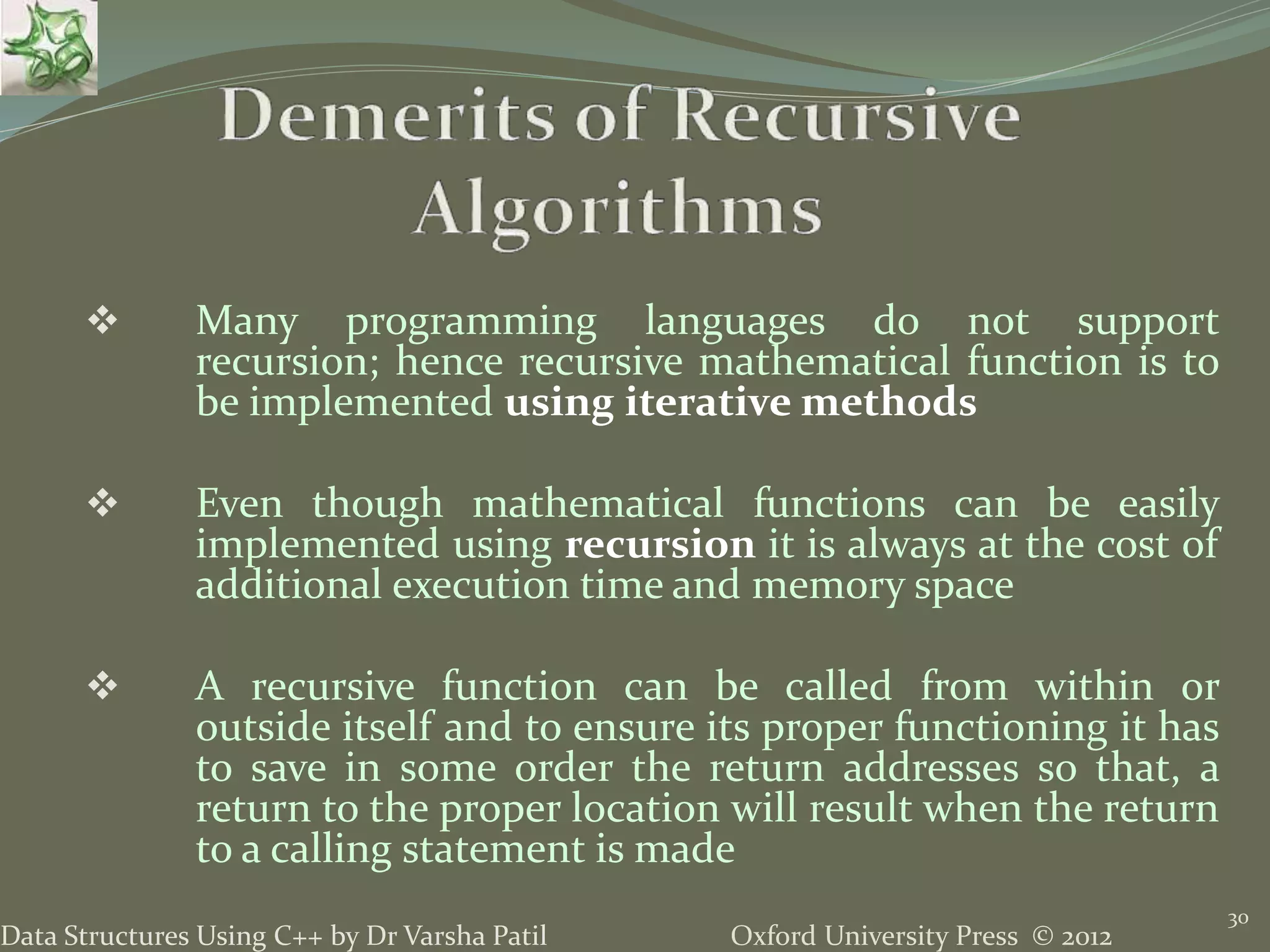 Oxford University Press © 2012Data Structures Using C++ by Dr Varsha Patil 30  Many programming languages do not support recursion; hence recursive mathematical function is to be implemented using iterative methods  Even though mathematical functions can be easily implemented using recursion it is always at the cost of additional execution time and memory space  A recursive function can be called from within or outside itself and to ensure its proper functioning it has to save in some order the return addresses so that, a return to the proper location will result when the return to a calling statement is made 