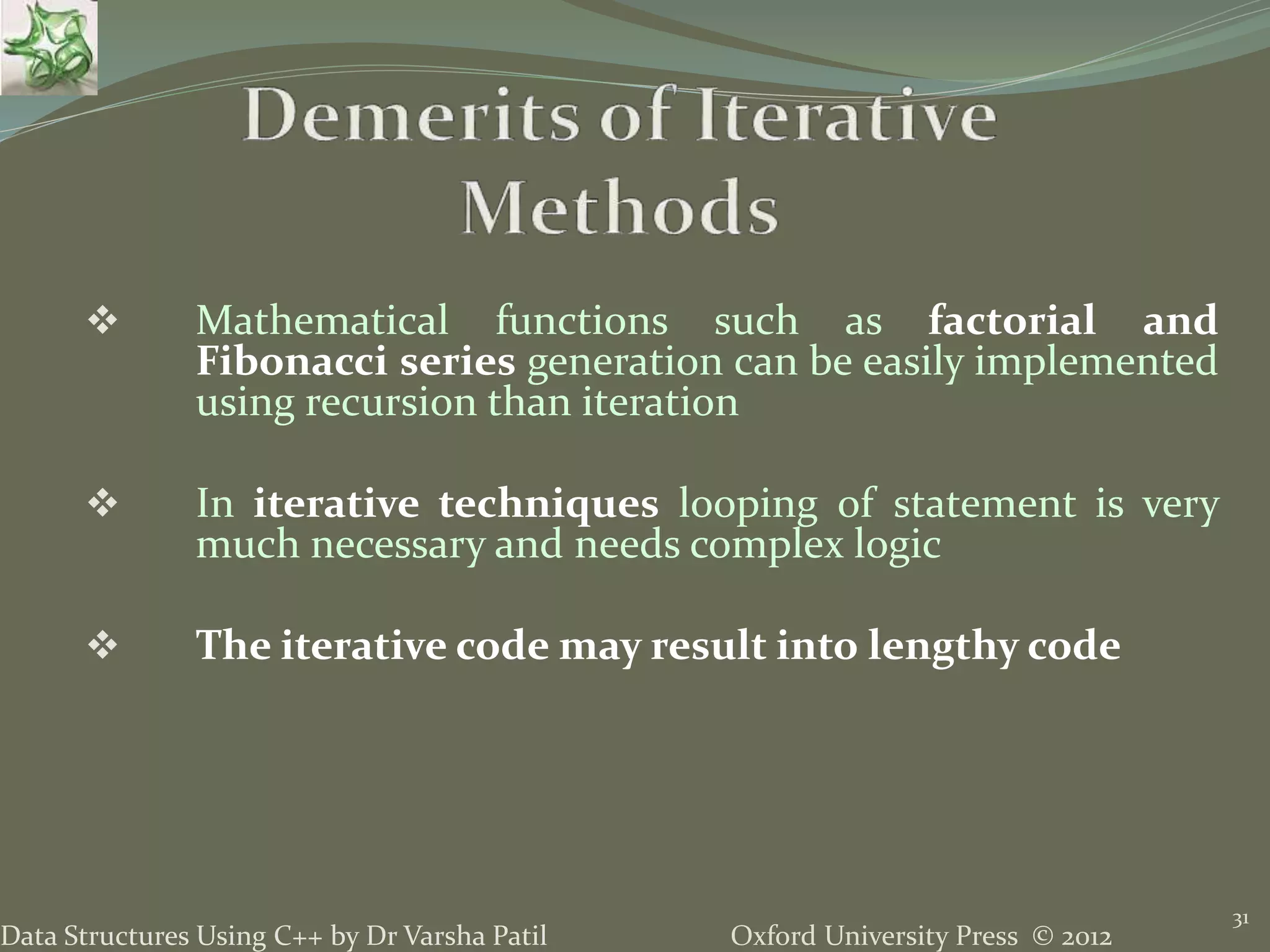 Oxford University Press © 2012Data Structures Using C++ by Dr Varsha Patil 31  Mathematical functions such as factorial and Fibonacci series generation can be easily implemented using recursion than iteration  In iterative techniques looping of statement is very much necessary and needs complex logic  The iterative code may result into lengthy code 