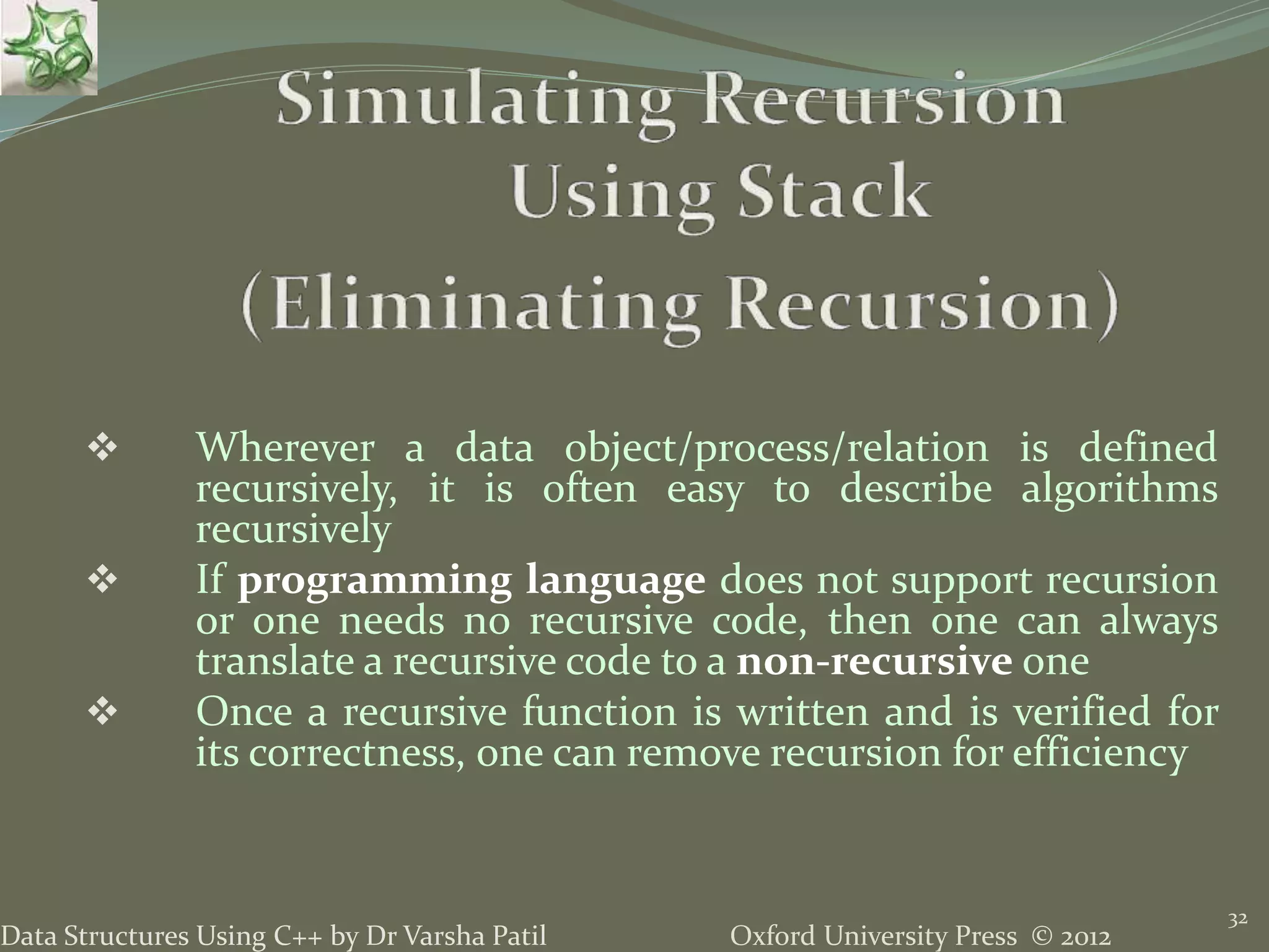 Oxford University Press © 2012Data Structures Using C++ by Dr Varsha Patil 32  Wherever a data object/process/relation is defined recursively, it is often easy to describe algorithms recursively  If programming language does not support recursion or one needs no recursive code, then one can always translate a recursive code to a non-recursive one  Once a recursive function is written and is verified for its correctness, one can remove recursion for efficiency 