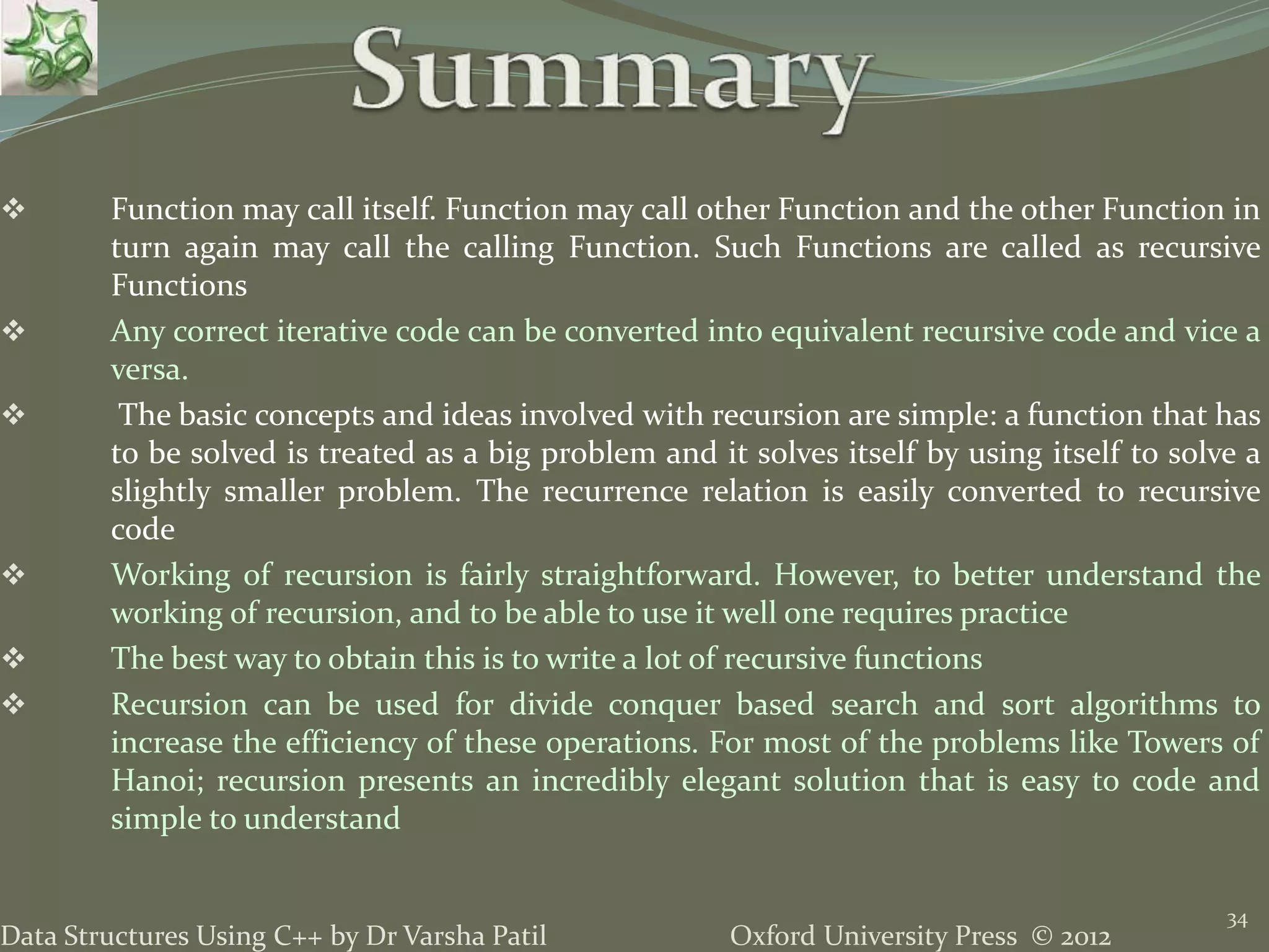 Oxford University Press © 2012Data Structures Using C++ by Dr Varsha Patil 34  Function may call itself. Function may call other Function and the other Function in turn again may call the calling Function. Such Functions are called as recursive Functions  Any correct iterative code can be converted into equivalent recursive code and vice a versa.  The basic concepts and ideas involved with recursion are simple: a function that has to be solved is treated as a big problem and it solves itself by using itself to solve a slightly smaller problem. The recurrence relation is easily converted to recursive code  Working of recursion is fairly straightforward. However, to better understand the working of recursion, and to be able to use it well one requires practice  The best way to obtain this is to write a lot of recursive functions  Recursion can be used for divide conquer based search and sort algorithms to increase the efficiency of these operations. For most of the problems like Towers of Hanoi; recursion presents an incredibly elegant solution that is easy to code and simple to understand 