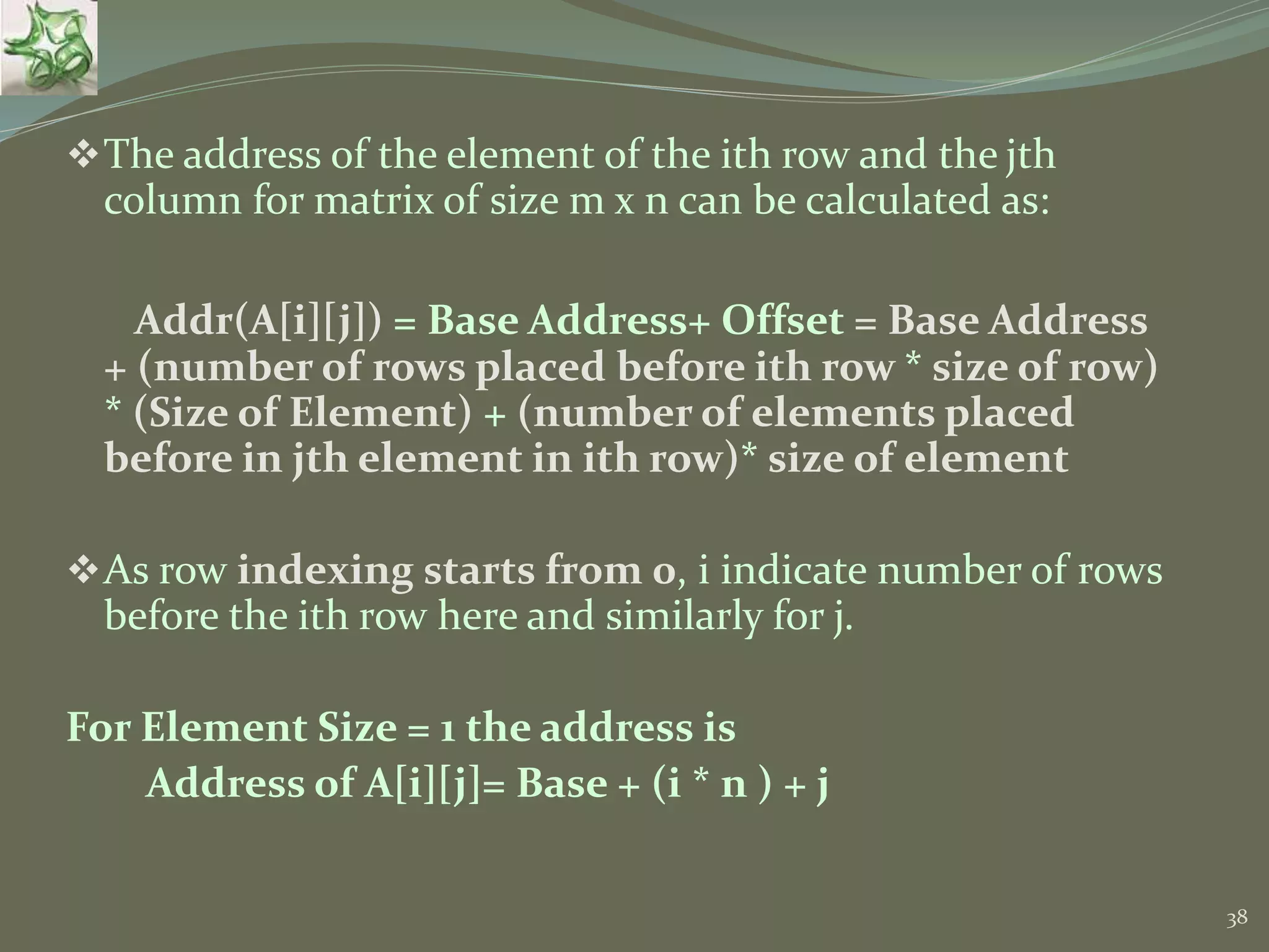38 The address of the element of the ith row and the jth column for matrix of size m x n can be calculated as: Addr(A[i][j]) = Base Address+ Offset = Base Address + (number of rows placed before ith row * size of row) * (Size of Element) + (number of elements placed before in jth element in ith row)* size of element As row indexing starts from 0, i indicate number of rows before the ith row here and similarly for j. For Element Size = 1 the address is Address of A[i][j]= Base + (i * n ) + j 