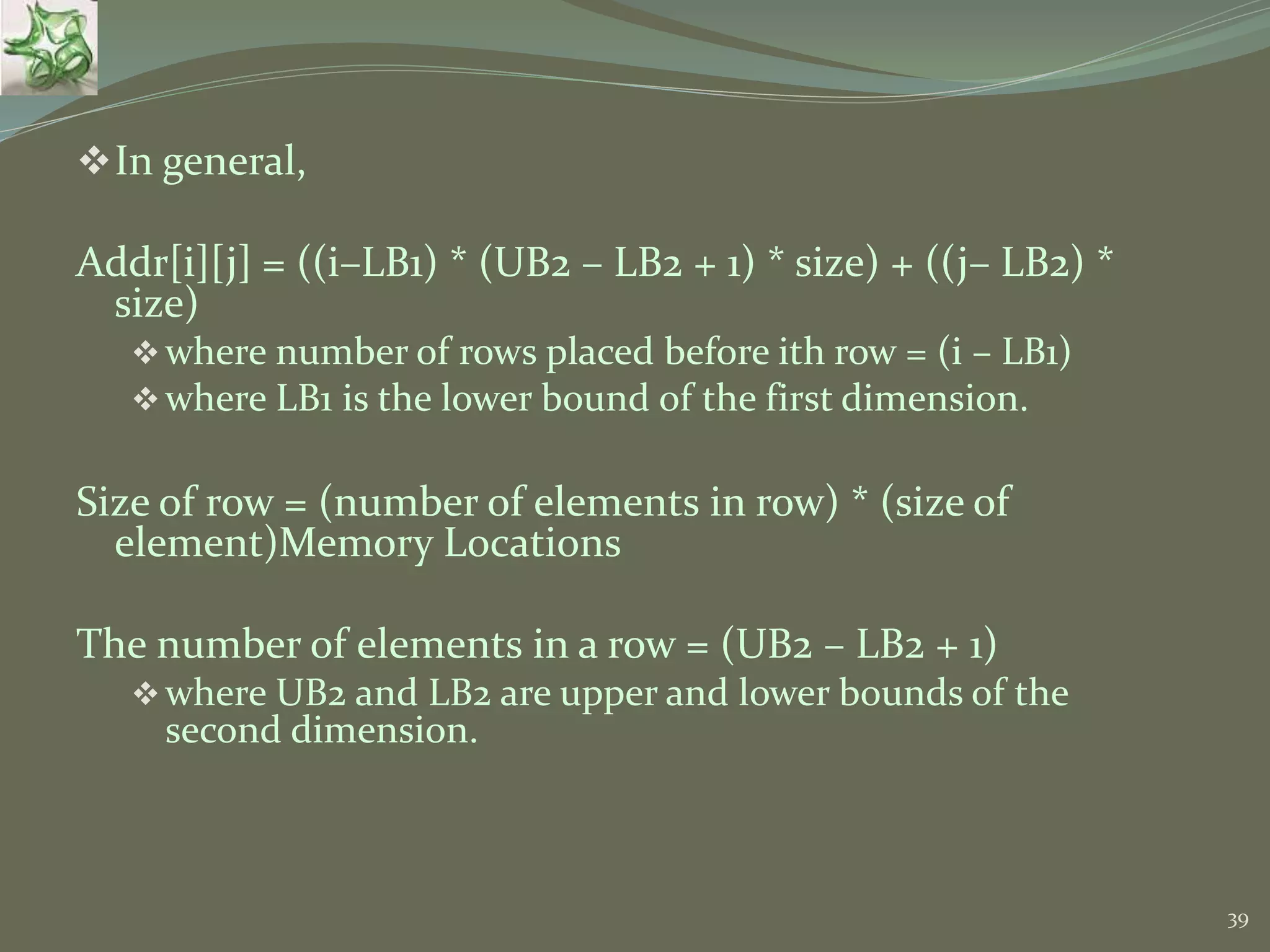 39 In general, Addr[i][j] = ((i–LB1) * (UB2 – LB2 + 1) * size) + ((j– LB2) * size) where number of rows placed before ith row = (i – LB1) where LB1 is the lower bound of the first dimension. Size of row = (number of elements in row) * (size of element)Memory Locations The number of elements in a row = (UB2 – LB2 + 1) where UB2 and LB2 are upper and lower bounds of the second dimension. 
