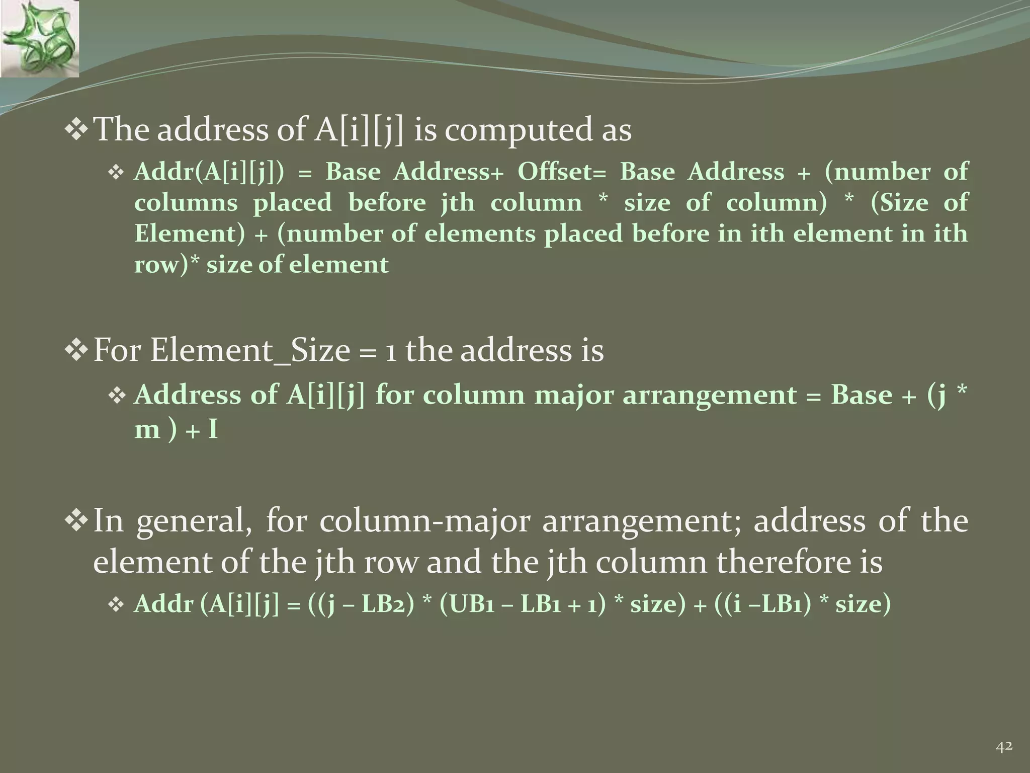 42 The address of A[i][j] is computed as  Addr(A[i][j]) = Base Address+ Offset= Base Address + (number of columns placed before jth column * size of column) * (Size of Element) + (number of elements placed before in ith element in ith row)* size of element For Element_Size = 1 the address is  Address of A[i][j] for column major arrangement = Base + (j * m ) + I In general, for column-major arrangement; address of the element of the jth row and the jth column therefore is  Addr (A[i][j] = ((j – LB2) * (UB1 – LB1 + 1) * size) + ((i –LB1) * size) 
