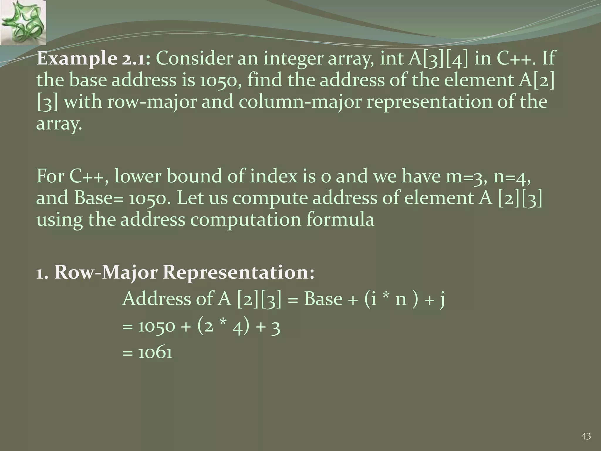 43 Example 2.1: Consider an integer array, int A[3][4] in C++. If the base address is 1050, find the address of the element A[2] [3] with row-major and column-major representation of the array. For C++, lower bound of index is 0 and we have m=3, n=4, and Base= 1050. Let us compute address of element A [2][3] using the address computation formula 1. Row-Major Representation: Address of A [2][3] = Base + (i * n ) + j = 1050 + (2 * 4) + 3 = 1061 