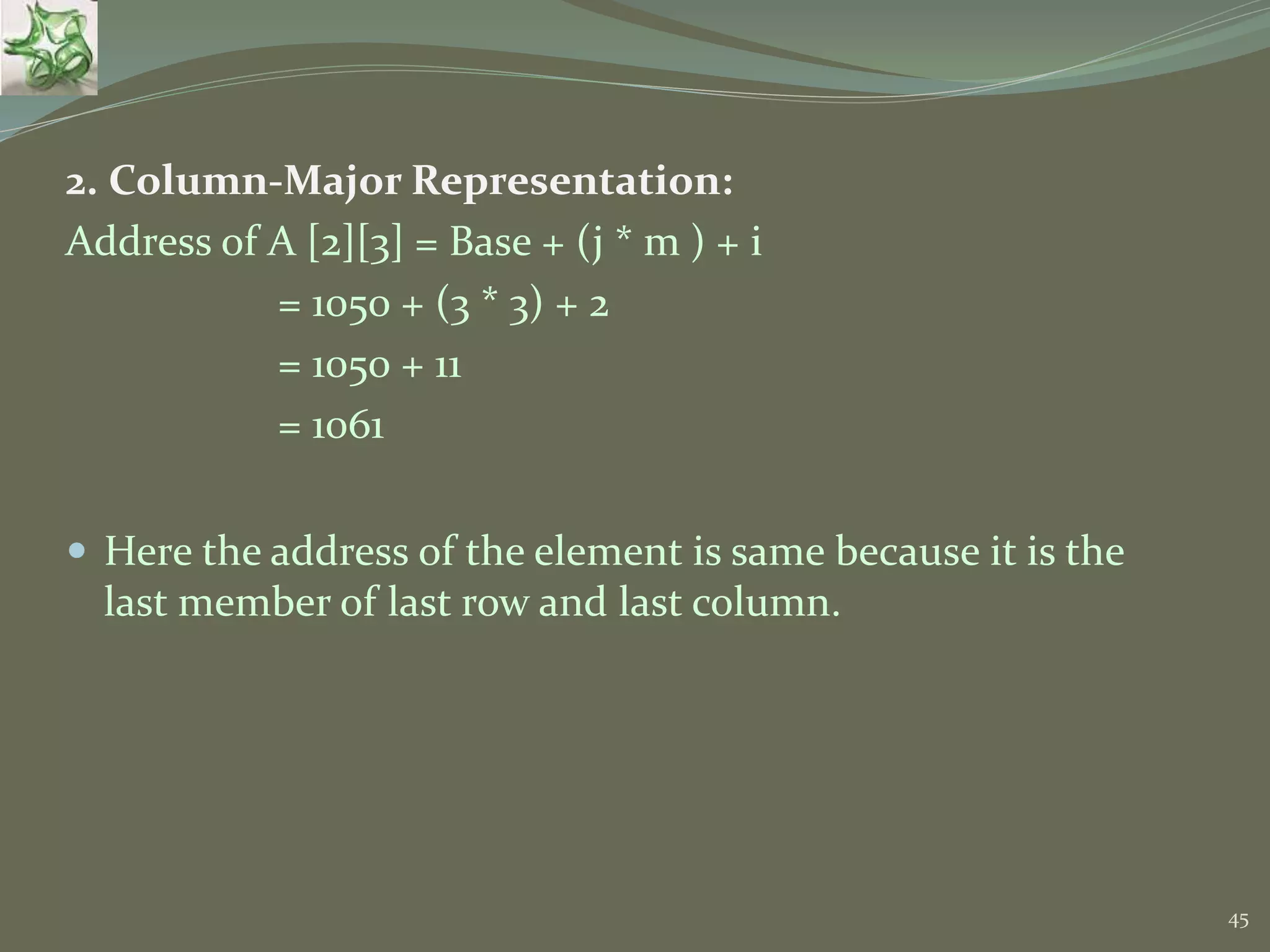 45 2. Column-Major Representation: Address of A [2][3] = Base + (j * m ) + i = 1050 + (3 * 3) + 2 = 1050 + 11 = 1061  Here the address of the element is same because it is the last member of last row and last column. 