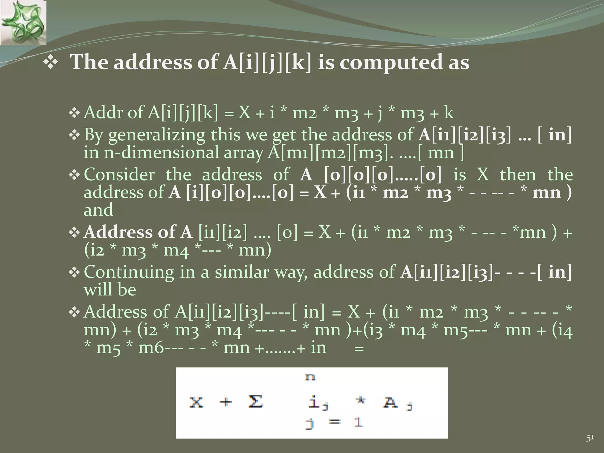 51  The address of A[i][j][k] is computed as Addr of A[i][j][k] = X + i * m2 * m3 + j * m3 + k By generalizing this we get the address of A[i1][i2][i3] … [ in] in n-dimensional array A[m1][m2][m3]. ….[ mn ] Consider the address of A [0][0][0]…..[0] is X then the address of A [i][0][0]….[0] = X + (i1 * m2 * m3 * - - -- - * mn ) and Address of A [i1][i2] …. [0] = X + (i1 * m2 * m3 * - -- - *mn ) + (i2 * m3 * m4 *--- * mn) Continuing in a similar way, address of A[i1][i2][i3]- - - -[ in] will be Address of A[i1][i2][i3]----[ in] = X + (i1 * m2 * m3 * - - -- - * mn) + (i2 * m3 * m4 *--- - - * mn )+(i3 * m4 * m5--- * mn + (i4 * m5 * m6--- - - * mn +…….+ in = 