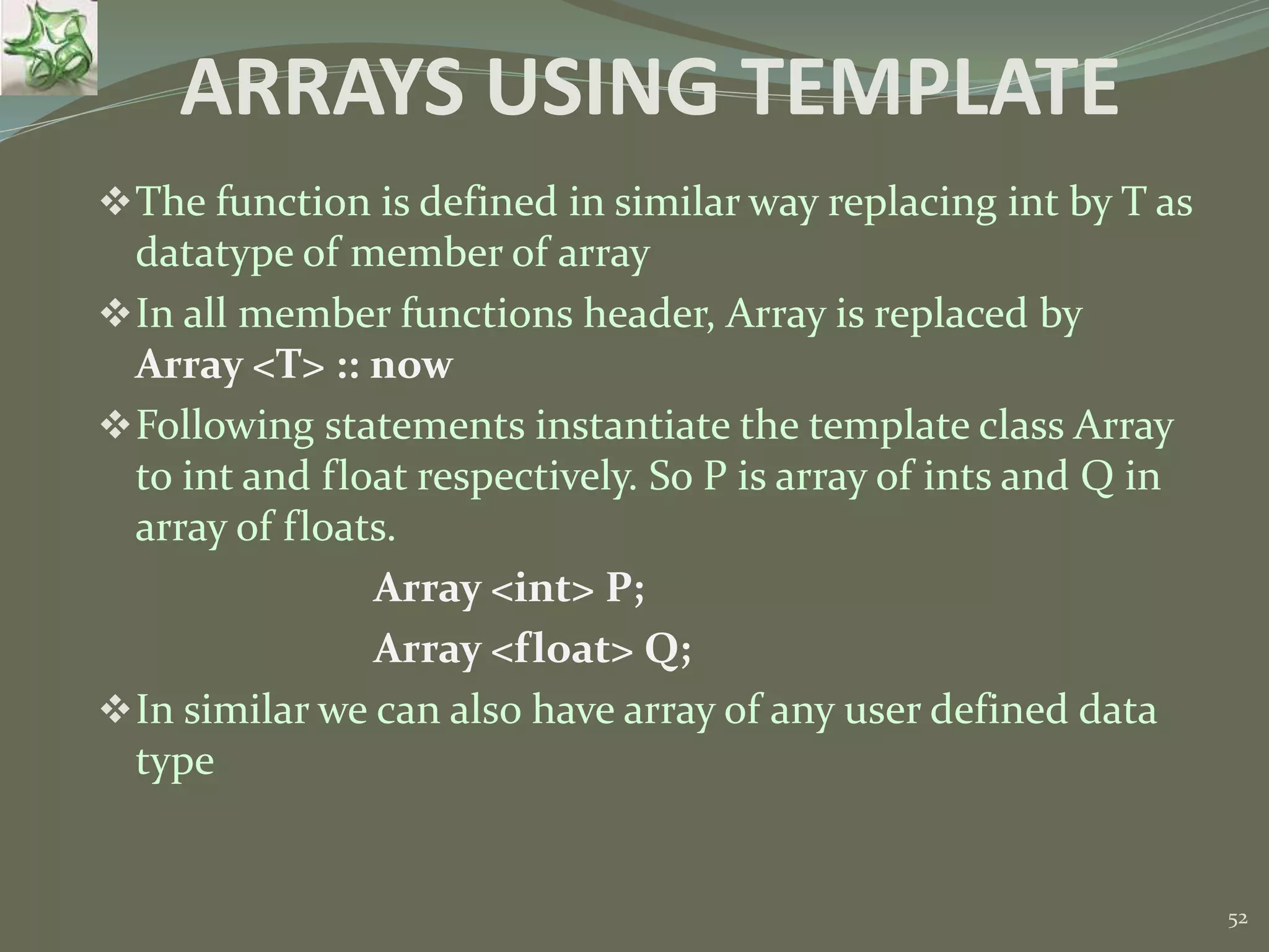 52 ARRAYS USING TEMPLATE The function is defined in similar way replacing int by T as datatype of member of array In all member functions header, Array is replaced by Array <T> :: now Following statements instantiate the template class Array to int and float respectively. So P is array of ints and Q in array of floats. Array <int> P; Array <float> Q; In similar we can also have array of any user defined data type 