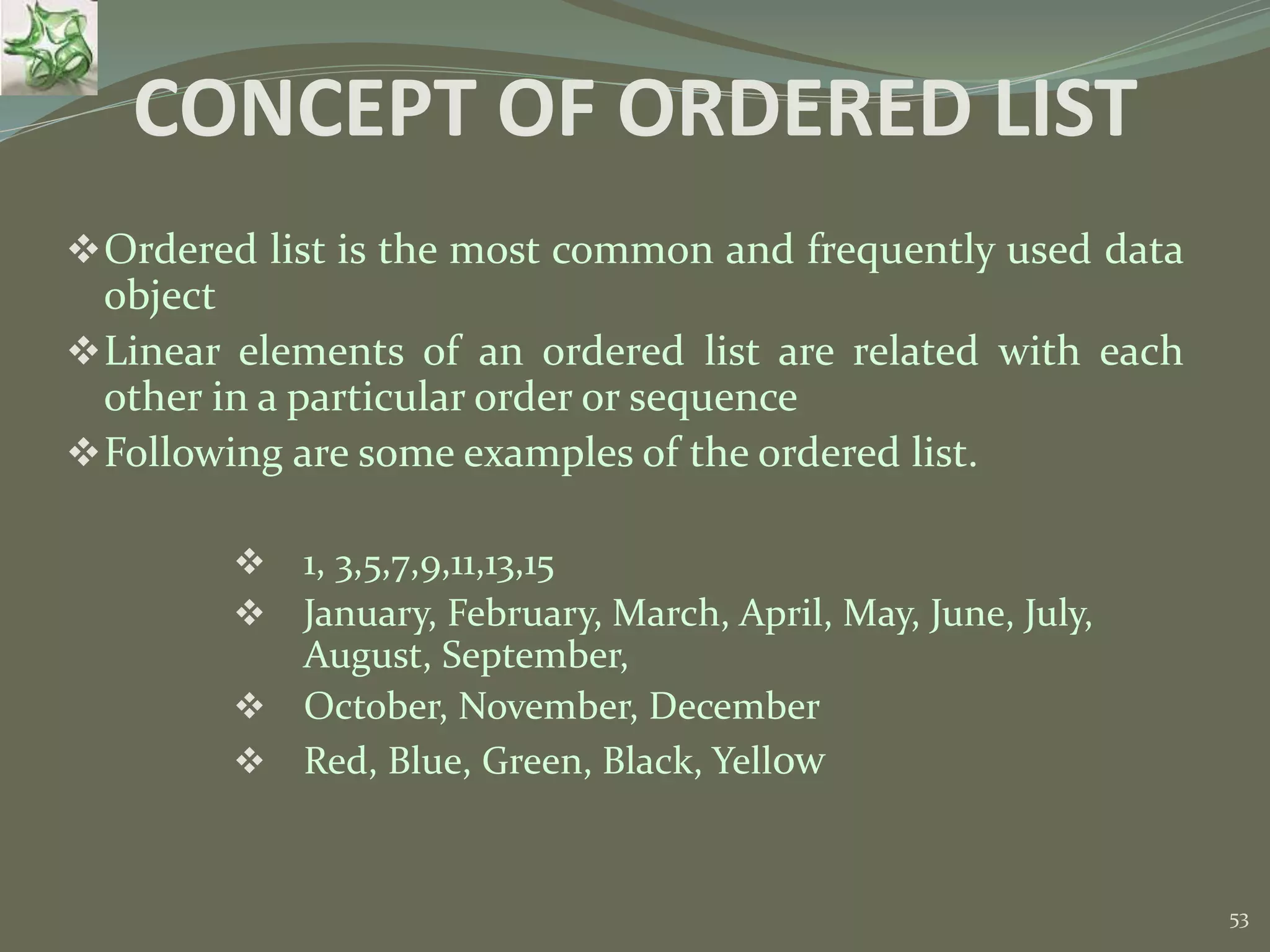 53 CONCEPT OF ORDERED LIST Ordered list is the most common and frequently used data object Linear elements of an ordered list are related with each other in a particular order or sequence Following are some examples of the ordered list.  1, 3,5,7,9,11,13,15  January, February, March, April, May, June, July, August, September,  October, November, December  Red, Blue, Green, Black, Yellow 