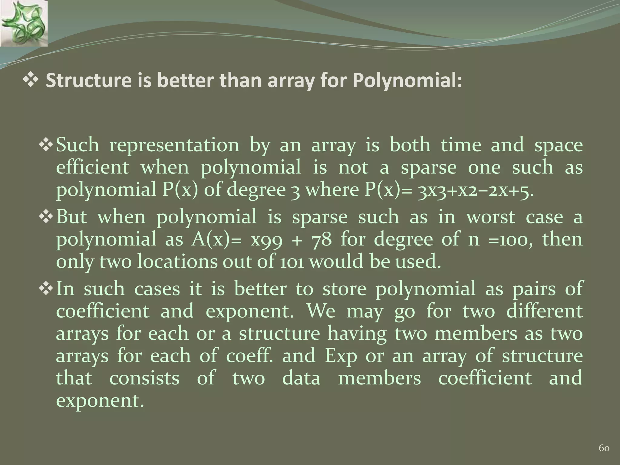 60  Structure is better than array for Polynomial: Such representation by an array is both time and space efficient when polynomial is not a sparse one such as polynomial P(x) of degree 3 where P(x)= 3x3+x2–2x+5. But when polynomial is sparse such as in worst case a polynomial as A(x)= x99 + 78 for degree of n =100, then only two locations out of 101 would be used. In such cases it is better to store polynomial as pairs of coefficient and exponent. We may go for two different arrays for each or a structure having two members as two arrays for each of coeff. and Exp or an array of structure that consists of two data members coefficient and exponent. 