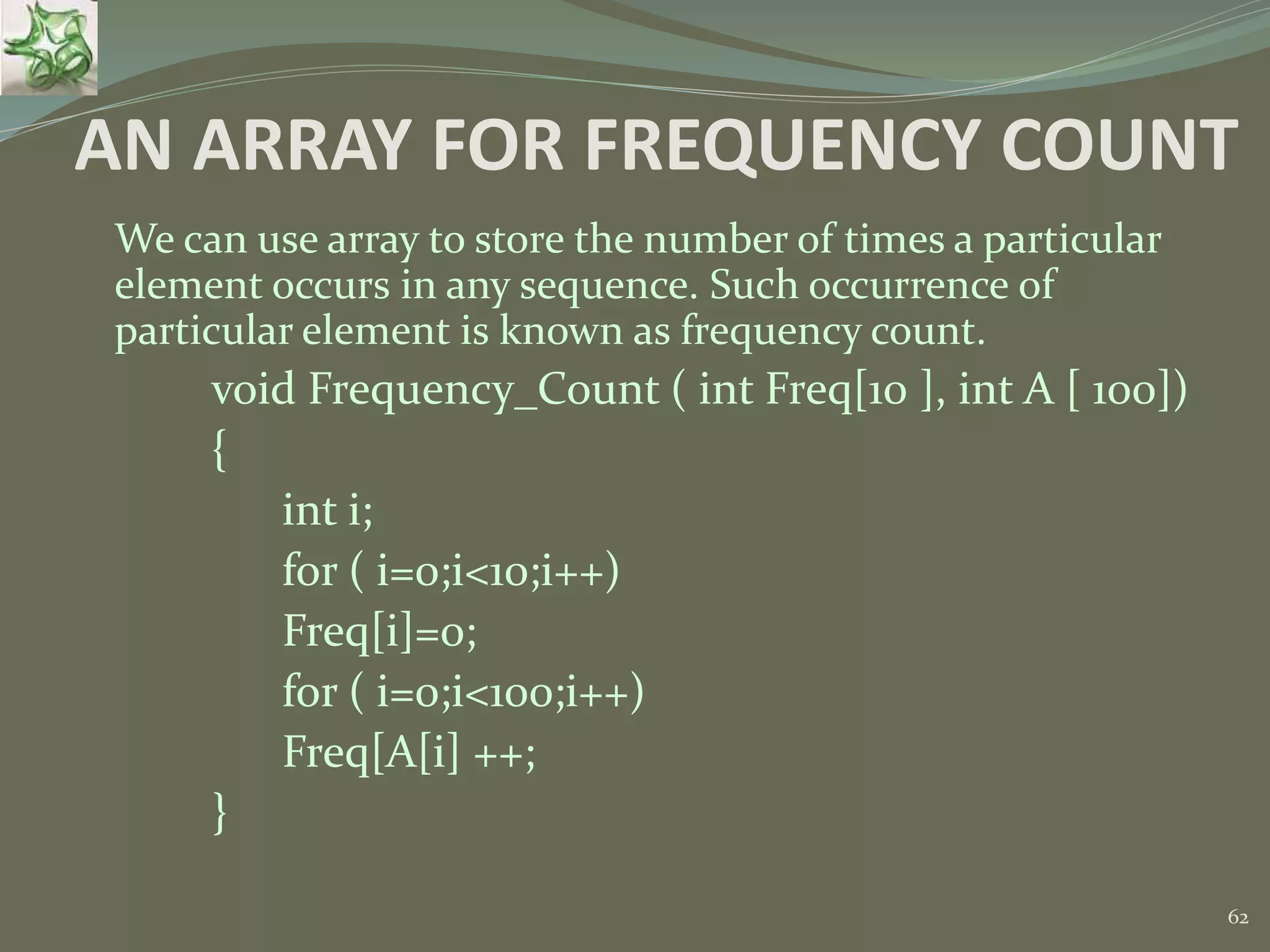 62 AN ARRAY FOR FREQUENCY COUNT We can use array to store the number of times a particular element occurs in any sequence. Such occurrence of particular element is known as frequency count. void Frequency_Count ( int Freq[10 ], int A [ 100]) { int i; for ( i=0;i<10;i++) Freq[i]=0; for ( i=0;i<100;i++) Freq[A[i] ++; } 