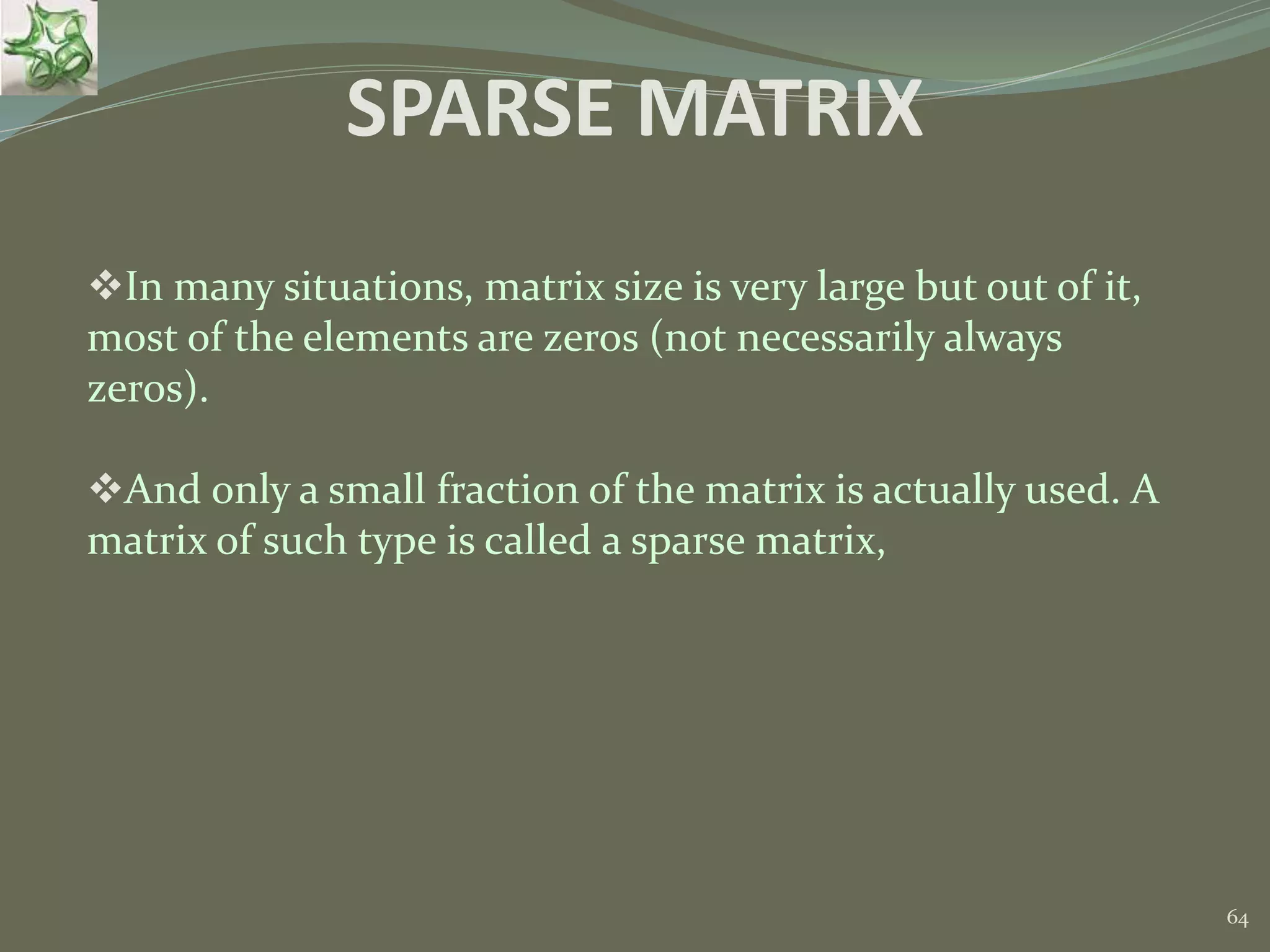 64 SPARSE MATRIX In many situations, matrix size is very large but out of it, most of the elements are zeros (not necessarily always zeros). And only a small fraction of the matrix is actually used. A matrix of such type is called a sparse matrix, 