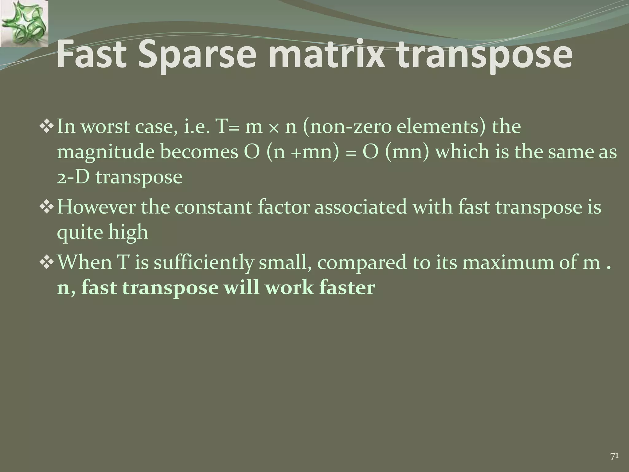 71 Fast Sparse matrix transpose In worst case, i.e. T= m × n (non-zero elements) the magnitude becomes O (n +mn) = O (mn) which is the same as 2-D transpose However the constant factor associated with fast transpose is quite high When T is sufficiently small, compared to its maximum of m . n, fast transpose will work faster 