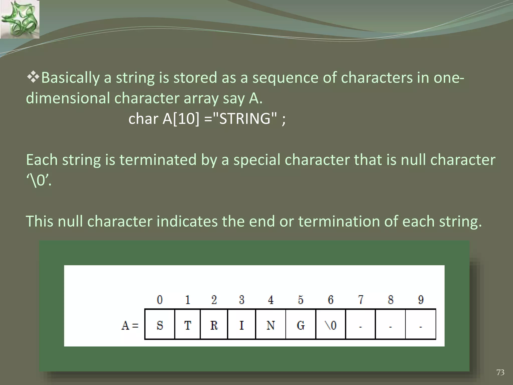 73 Basically a string is stored as a sequence of characters in one- dimensional character array say A. char A[10] ="STRING" ; Each string is terminated by a special character that is null character ‘0’. This null character indicates the end or termination of each string. 