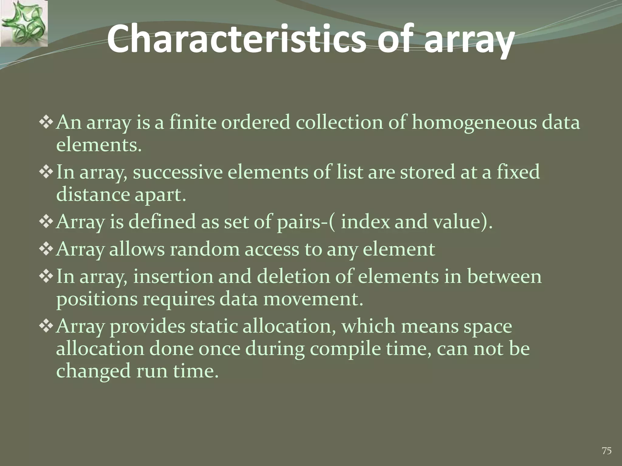75 Characteristics of array An array is a finite ordered collection of homogeneous data elements. In array, successive elements of list are stored at a fixed distance apart. Array is defined as set of pairs-( index and value). Array allows random access to any element In array, insertion and deletion of elements in between positions requires data movement. Array provides static allocation, which means space allocation done once during compile time, can not be changed run time. 