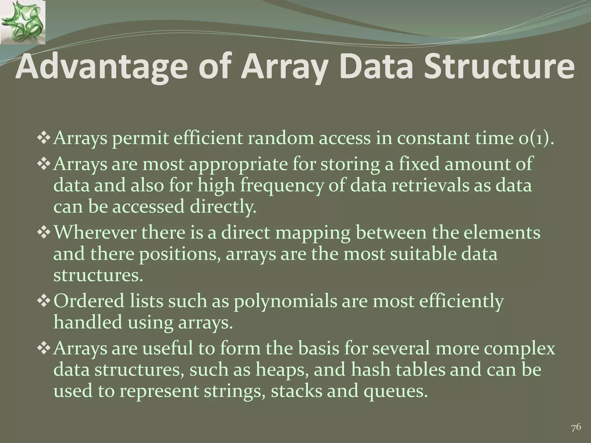 76 Advantage of Array Data Structure Arrays permit efficient random access in constant time 0(1). Arrays are most appropriate for storing a fixed amount of data and also for high frequency of data retrievals as data can be accessed directly. Wherever there is a direct mapping between the elements and there positions, arrays are the most suitable data structures. Ordered lists such as polynomials are most efficiently handled using arrays. Arrays are useful to form the basis for several more complex data structures, such as heaps, and hash tables and can be used to represent strings, stacks and queues. 