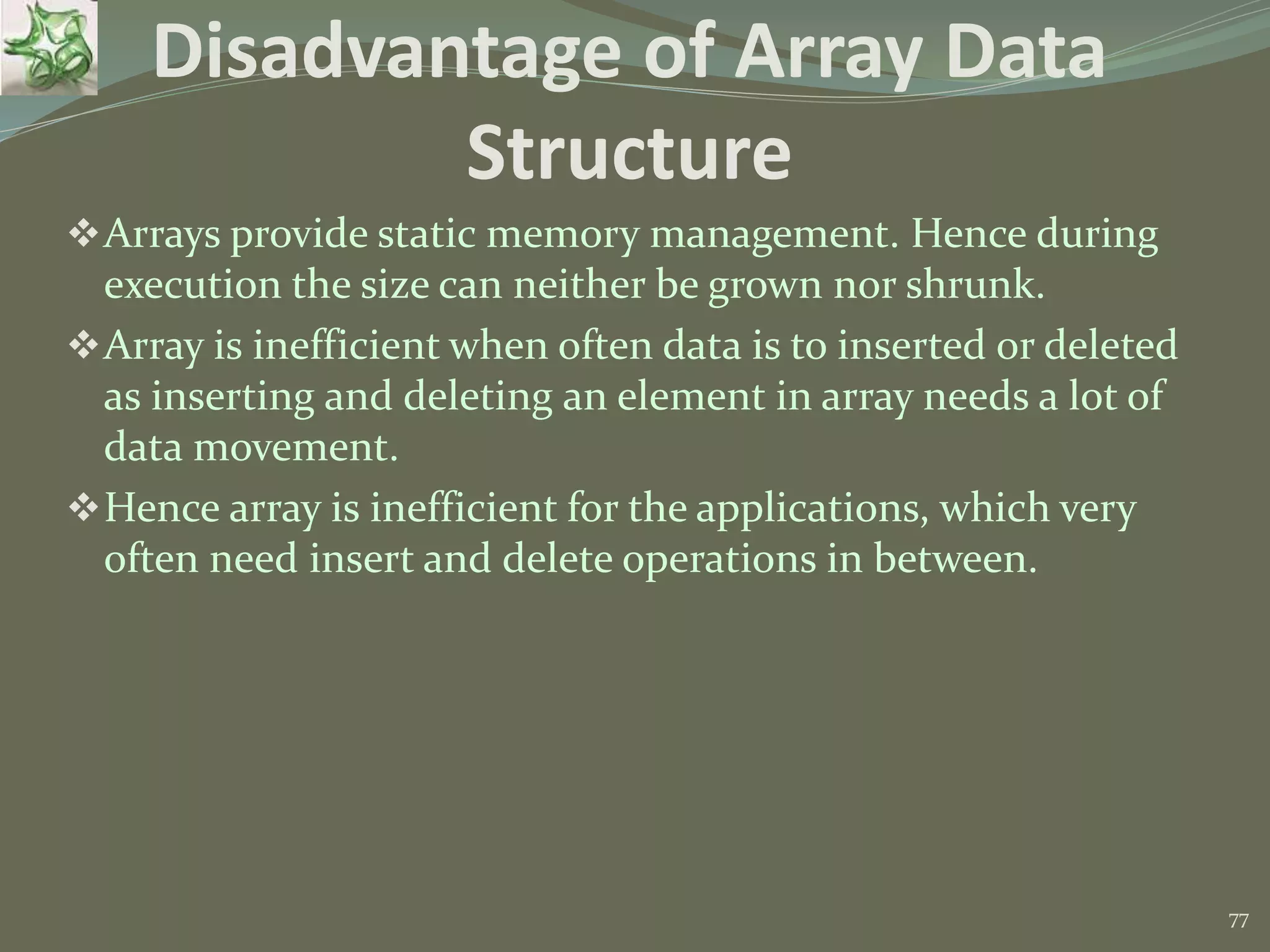 77 Disadvantage of Array Data Structure Arrays provide static memory management. Hence during execution the size can neither be grown nor shrunk. Array is inefficient when often data is to inserted or deleted as inserting and deleting an element in array needs a lot of data movement. Hence array is inefficient for the applications, which very often need insert and delete operations in between. 