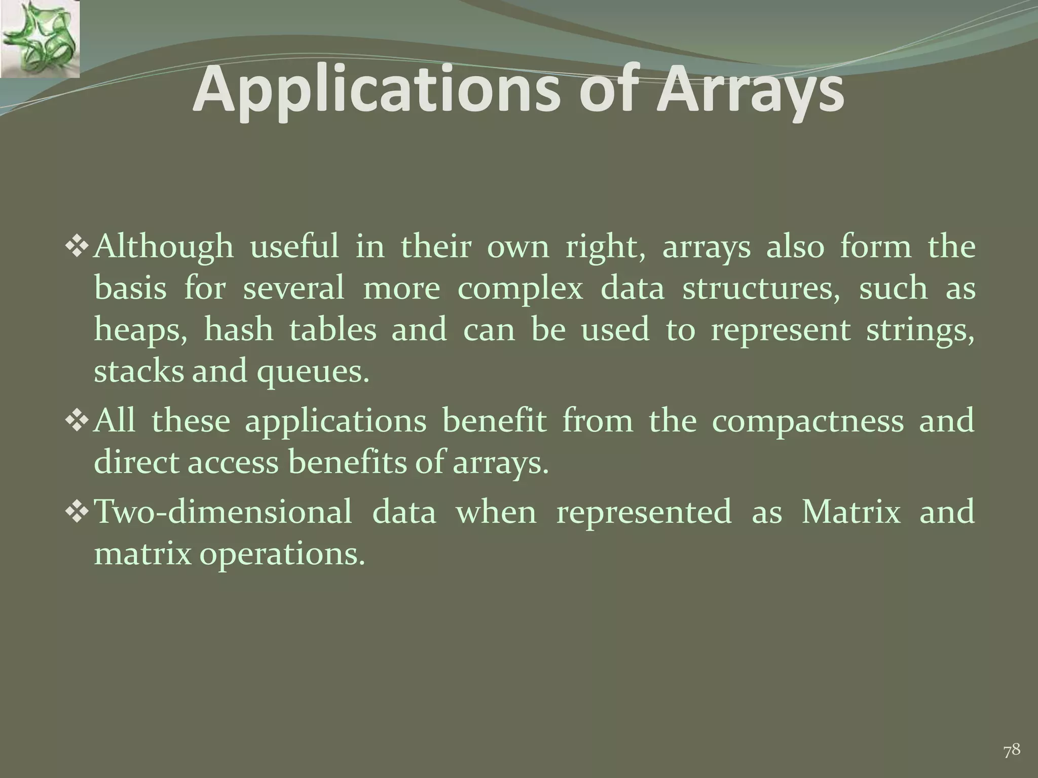 78 Applications of Arrays Although useful in their own right, arrays also form the basis for several more complex data structures, such as heaps, hash tables and can be used to represent strings, stacks and queues. All these applications benefit from the compactness and direct access benefits of arrays. Two-dimensional data when represented as Matrix and matrix operations. 