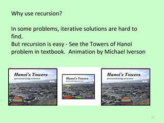 Why use recursion?

In some problems, iterative solutions are hard to
find.
But recursion is easy - See the Towers of Hanoi
problem in textbook. Animation by Michael Iverson




                                                    11
 