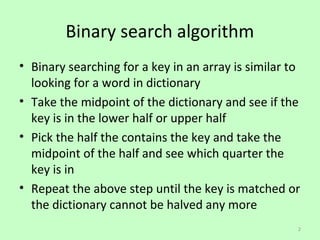 Binary search algorithm
? Binary searching for a key in an array is similar to
  looking for a word in dictionary
? Take the midpoint of the dictionary and see if the
  key is in the lower half or upper half
? Pick the half the contains the key and take the
  midpoint of the half and see which quarter the
  key is in
? Repeat the above step until the key is matched or
  the dictionary cannot be halved any more
                                                     2
 