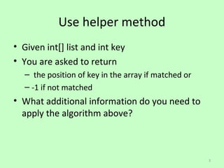 Use helper method
? Given int[] list and int key
? You are asked to return
   C the position of key in the array if matched or
   C -1 if not matched
? What additional information do you need to
  apply the algorithm above?



                                                      3
 