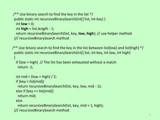 /** Use binary search to find the key in the list */
 public static int recursiveBinarySearch(int[] list, int key) {
  int low = 0;
  int high = list.length - 1;
  return recursiveBinarySearch(list, key, low, high); // use helper method
 }// recursiveBinarySearch method

/** Use binary search to find the key in the list between list[low] and list[high] */
 public static int recursiveBinarySearch(int[] list, int key, int low, int high)
 {
   if (low > high) // The list has been exhausted without a match
     return -1;

  int mid = (low + high) / 2;
  if (key < list[mid])
    return recursiveBinarySearch(list, key, low, mid - 1);
  else if (key == list[mid])
    return mid;
  else
    return recursiveBinarySearch(list, key, mid + 1, high);
 }// recursiveBinarySearch method
                                                                                        4
 