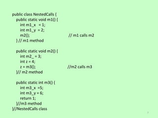 public class NestedCalls {
  public static void m1() {
     int m1_x = 1;
     int m1_y = 2;
     m2();                    // m1 calls m2
  } // m1 method

  public static void m2() {
     int m2_ = 3;
     int z = 4;
     z = m3();                //m2 calls m3
  }// m2 method

   public static int m3() {
      int m3_x =5;
      int m3_y = 6;
      return 1;
   }//m3 method
}//NestedCalls class
                                               7
 