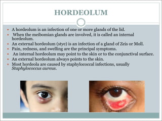 HORDEOLUM
— A hordeolum is an infection of one or more glands of the lid.
— When the meibomian glands are involved, it is called an internal
hordeolum.
— An external hordeolum (stye) is an infection of a gland of Zeis or Moll.
— Pain, redness, and swelling are the principal symptoms.
— An internal hordeolum may point to the skin or to the conjunctival surface.
— An external hordeolum always points to the skin.
— Most hordeola are caused by staphylococcal infections, usually
Staphylococcus aureus.
 