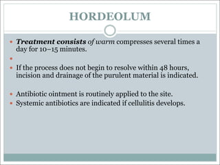 HORDEOLUM
— Treatment consists of warm compresses several times a
day for 10–15 minutes.
—
— If the process does not begin to resolve within 48 hours,
incision and drainage of the purulent material is indicated.
— Antibiotic ointment is routinely applied to the site.
— Systemic antibiotics are indicated if cellulitis develops.
 