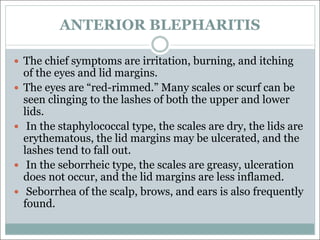 ANTERIOR BLEPHARITIS
— The chief symptoms are irritation, burning, and itching
of the eyes and lid margins.
— The eyes are “red-rimmed.” Many scales or scurf can be
seen clinging to the lashes of both the upper and lower
lids.
— In the staphylococcal type, the scales are dry, the lids are
erythematous, the lid margins may be ulcerated, and the
lashes tend to fall out.
— In the seborrheic type, the scales are greasy, ulceration
does not occur, and the lid margins are less inflamed.
— Seborrhea of the scalp, brows, and ears is also frequently
found.
 
