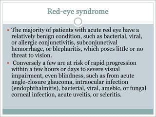 Red-eye syndrome
— The majority of patients with acute red eye have a
relatively benign condition, such as bacterial, viral,
or allergic conjunctivitis, subconjunctival
hemorrhage, or blepharitis, which poses little or no
threat to vision.
— Conversely a few are at risk of rapid progression
within a few hours or days to severe visual
impairment, even blindness, such as from acute
angle-closure glaucoma, intraocular infection
(endophthalmitis), bacterial, viral, amebic, or fungal
corneal infection, acute uveitis, or scleritis.
 