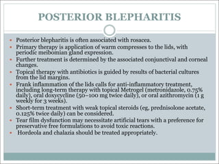 POSTERIOR BLEPHARITIS
— Posterior blepharitis is often associated with rosacea.
— Primary therapy is application of warm compresses to the lids, with
periodic meibomian gland expression.
— Further treatment is determined by the associated conjunctival and corneal
changes.
— Topical therapy with antibiotics is guided by results of bacterial cultures
from the lid margins.
— Frank inflammation of the lids calls for anti-inflammatory treatment,
including long-term therapy with topical Metrogel (metronidazole, 0.75%
daily), oral doxycycline (50–100 mg twice daily), or oral azithromycin (1 g
weekly for 3 weeks).
— Short-term treatment with weak topical steroids (eg, prednisolone acetate,
0.125% twice daily) can be considered.
— Tear film dysfunction may necessitate artificial tears with a preference for
preservative free formulations to avoid toxic reactions.
— Hordeola and chalazia should be treated appropriately.
 