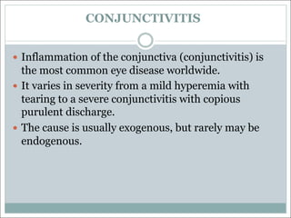 CONJUNCTIVITIS
— Inflammation of the conjunctiva (conjunctivitis) is
the most common eye disease worldwide.
— It varies in severity from a mild hyperemia with
tearing to a severe conjunctivitis with copious
purulent discharge.
— The cause is usually exogenous, but rarely may be
endogenous.
 