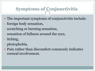 Symptoms of Conjunctivitis
— The important symptoms of conjunctivitis include:
- foreign body sensation,
- scratching or burning sensation,
- sensation of fullness around the eyes,
- itching,
- photophobia.
— Pain rather than discomfort commonly indicates
corneal involvement.
 