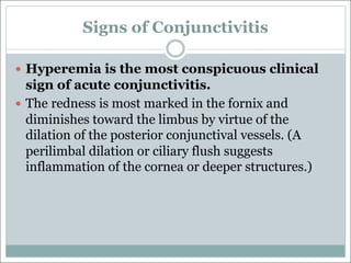 Signs of Conjunctivitis
— Hyperemia is the most conspicuous clinical
sign of acute conjunctivitis.
— The redness is most marked in the fornix and
diminishes toward the limbus by virtue of the
dilation of the posterior conjunctival vessels. (A
perilimbal dilation or ciliary flush suggests
inflammation of the cornea or deeper structures.)
 
