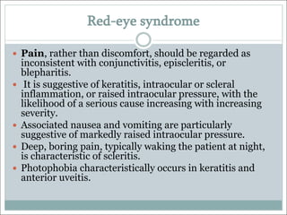 Red-eye syndrome
— Pain, rather than discomfort, should be regarded as
inconsistent with conjunctivitis, episcleritis, or
blepharitis.
— It is suggestive of keratitis, intraocular or scleral
inflammation, or raised intraocular pressure, with the
likelihood of a serious cause increasing with increasing
severity.
— Associated nausea and vomiting are particularly
suggestive of markedly raised intraocular pressure.
— Deep, boring pain, typically waking the patient at night,
is characteristic of scleritis.
— Photophobia characteristically occurs in keratitis and
anterior uveitis.
 