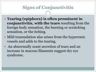 Signs of Conjunctivitis
— Tearing (epiphora) is often prominent in
conjunctivitis, with the tears resulting from the
foreign body sensation, the burning or scratching
sensation, or the itching.
— Mild transudation also arises from the hyperemic
vessels and adds to the tearing.
— An abnormally scant secretion of tears and an
increase in mucous filaments suggest dry eye
syndrome.
 