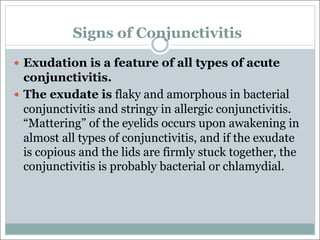 Signs of Conjunctivitis
— Exudation is a feature of all types of acute
conjunctivitis.
— The exudate is flaky and amorphous in bacterial
conjunctivitis and stringy in allergic conjunctivitis.
“Mattering” of the eyelids occurs upon awakening in
almost all types of conjunctivitis, and if the exudate
is copious and the lids are firmly stuck together, the
conjunctivitis is probably bacterial or chlamydial.
 