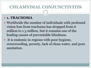 CHLAMYDIAL CONJUNCTIVITIS
— 1. TRACHOMA
— Worldwide the number of individuals with profound
vision loss from trachoma has dropped from 6
million to 1.3 million, but it remains one of the
leading causes of preventable blindness.
— It is endemic in regions with poor hygiene,
overcrowding, poverty, lack of clean water, and poor
sanitation.
 