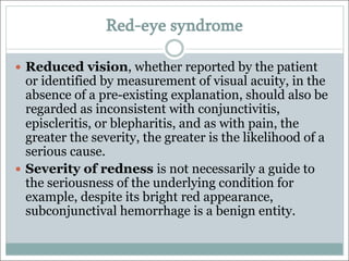 Red-eye syndrome
— Reduced vision, whether reported by the patient
or identified by measurement of visual acuity, in the
absence of a pre-existing explanation, should also be
regarded as inconsistent with conjunctivitis,
episcleritis, or blepharitis, and as with pain, the
greater the severity, the greater is the likelihood of a
serious cause.
— Severity of redness is not necessarily a guide to
the seriousness of the underlying condition for
example, despite its bright red appearance,
subconjunctival hemorrhage is a benign entity.
 