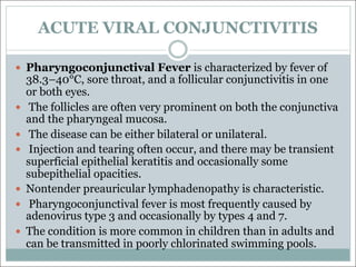 ACUTE VIRAL CONJUNCTIVITIS
— Pharyngoconjunctival Fever is characterized by fever of
38.3–40°C, sore throat, and a follicular conjunctivitis in one
or both eyes.
— The follicles are often very prominent on both the conjunctiva
and the pharyngeal mucosa.
— The disease can be either bilateral or unilateral.
— Injection and tearing often occur, and there may be transient
superficial epithelial keratitis and occasionally some
subepithelial opacities.
— Nontender preauricular lymphadenopathy is characteristic.
— Pharyngoconjunctival fever is most frequently caused by
adenovirus type 3 and occasionally by types 4 and 7.
— The condition is more common in children than in adults and
can be transmitted in poorly chlorinated swimming pools.
 