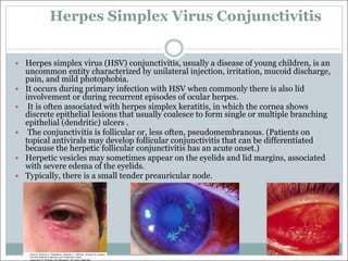 Herpes Simplex Virus Conjunctivitis
— Herpes simplex virus (HSV) conjunctivitis, usually a disease of young children, is an
uncommon entity characterized by unilateral injection, irritation, mucoid discharge,
pain, and mild photophobia.
— It occurs during primary infection with HSV when commonly there is also lid
involvement or during recurrent episodes of ocular herpes.
— It is often associated with herpes simplex keratitis, in which the cornea shows
discrete epithelial lesions that usually coalesce to form single or multiple branching
epithelial (dendritic) ulcers .
— The conjunctivitis is follicular or, less often, pseudomembranous. (Patients on
topical antivirals may develop follicular conjunctivitis that can be differentiated
because the herpetic follicular conjunctivitis has an acute onset.)
— Herpetic vesicles may sometimes appear on the eyelids and lid margins, associated
with severe edema of the eyelids.
— Typically, there is a small tender preauricular node.
 