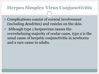 Herpes Simplex Virus Conjunctivitis
— Complications consist of corneal involvement
(including dendrites) and vesicles on the skin.
— Although type 1 herpesvirus causes the
overwhelming majority of ocular cases, type 2 is the
usual cause of herpetic conjunctivitis in newborns
and a rare cause in adults.
 