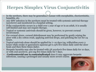 Herpes Simplex Virus Conjunctivitis
— In the newborn, there may be generalized disease with encephalitis, chorioretinitis,
hepatitis, etc.
— Any HSV infection in the newborn must be treated with systemic antiviral therapy
(acyclovir) and monitored in a hospital setting.
— If the conjunctivitis occurs in a child over 1 year of age or in an adult, it is usually
self-limited and may not require therapy.
— Topical or systemic antivirals should be given, however, to prevent corneal
involvement.
— For corneal ulcers, corneal debridement may be performed by gently wiping the
ulcer with a dry cotton swab, applying antiviral drops, and patching the eye for 24
hours.
— Topical antivirals alone should be applied for 7–10 days (eg, trifluridine every 2
hours while awake or ganciclovir aqueous gel 0.15% five times daily until the ulcer
heals and then three times daily).
— Herpetic keratitis may also be treated with 3% acyclovir five times daily for 10 days,
or with oral acyclovir, 400 mg five times daily for 7 days.
— Corticosteroid use is contraindicated since it may aggravate herpetic
infections, causing a prolonged and usually more severe course.
 