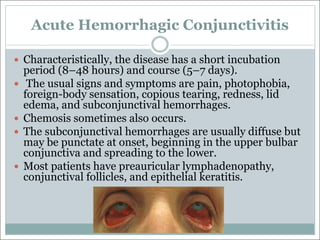 Acute Hemorrhagic Conjunctivitis
— Characteristically, the disease has a short incubation
period (8–48 hours) and course (5–7 days).
— The usual signs and symptoms are pain, photophobia,
foreign-body sensation, copious tearing, redness, lid
edema, and subconjunctival hemorrhages.
— Chemosis sometimes also occurs.
— The subconjunctival hemorrhages are usually diffuse but
may be punctate at onset, beginning in the upper bulbar
conjunctiva and spreading to the lower.
— Most patients have preauricular lymphadenopathy,
conjunctival follicles, and epithelial keratitis.
 