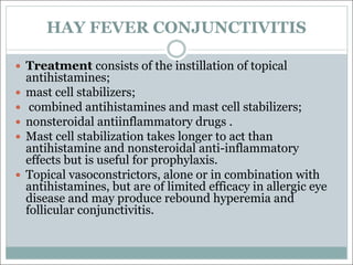 HAY FEVER CONJUNCTIVITIS
— Treatment consists of the instillation of topical
antihistamines;
— mast cell stabilizers;
— combined antihistamines and mast cell stabilizers;
— nonsteroidal antiinflammatory drugs .
— Mast cell stabilization takes longer to act than
antihistamine and nonsteroidal anti-inflammatory
effects but is useful for prophylaxis.
— Topical vasoconstrictors, alone or in combination with
antihistamines, but are of limited efficacy in allergic eye
disease and may produce rebound hyperemia and
follicular conjunctivitis.
 