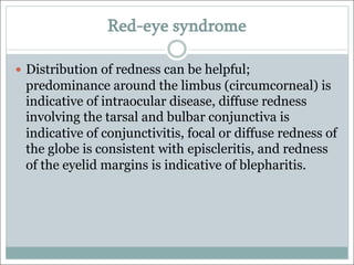 Red-eye syndrome
— Distribution of redness can be helpful;
predominance around the limbus (circumcorneal) is
indicative of intraocular disease, diffuse redness
involving the tarsal and bulbar conjunctiva is
indicative of conjunctivitis, focal or diffuse redness of
the globe is consistent with episcleritis, and redness
of the eyelid margins is indicative of blepharitis.
 