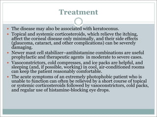 Treatment
— The disease may also be associated with keratoconus.
— Topical and systemic corticosteroids, which relieve the itching,
affect the corneal disease only minimally, and their side effects
(glaucoma, cataract, and other complications) can be severely
damaging.
— Newer mast cell stabilizer–antihistamine combinations are useful
prophylactic and therapeutic agents in moderate to severe cases.
— Vasoconstrictors, cold compresses, and ice packs are helpful, and
sleeping (and, if possible, working) in cool, air-conditioned rooms
can keep the patient reasonably comfortable.
— The acute symptoms of an extremely photophobic patient who is
unable to function can often be relieved by a short course of topical
or systemic corticosteroids followed by vasoconstrictors, cold packs,
and regular use of histamine-blocking eye drops.
 