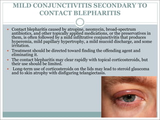 MILD CONJUNCTIVITIS SECONDARY TO
CONTACT BLEPHARITIS
— Contact blepharitis caused by atropine, neomycin, broad-spectrum
antibiotics, and other topically applied medications, or the preservatives in
them, is often followed by a mild infiltrative conjunctivitis that produces
hyperemia, mild papillary hypertrophy, a mild mucoid discharge, and some
irritation.
— Treatment should be directed toward finding the offending agent and
eliminating it.
— The contact blepharitis may clear rapidly with topical corticosteroids, but
their use should be limited.
— Long-term use of corticosteroids on the lids may lead to steroid glaucoma
and to skin atrophy with disfiguring telangiectasis.
 