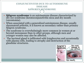 CONJUNCTIVITIS DUE TO AUTOIMMUNE
DISEASE
SJÖGREN SYNDROME
— Sjögren syndrome is an autoimmune disease characterized by
dry eye syndrome (keratoconjunctivitis sicca and dry mouth
(xerostomia).
— When associated with a generalized autoimmune disease, usually
rheumatoid arthritis, it is known as secondary rather than primary
Sjögren syndrome.
— The syndrome is overwhelmingly more common in women at or
beyond menopause than in other groups, although men and
younger women may also be affected.
— The lacrimal gland is infiltrated with lymphocytes and occasionally
with plasma cells, leading to atrophy and destruction of the
glandular structures.
 
